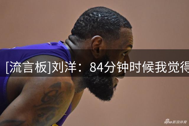 [流言板]刘洋：84分钟时候我觉得，能进一个就有反超的机会
